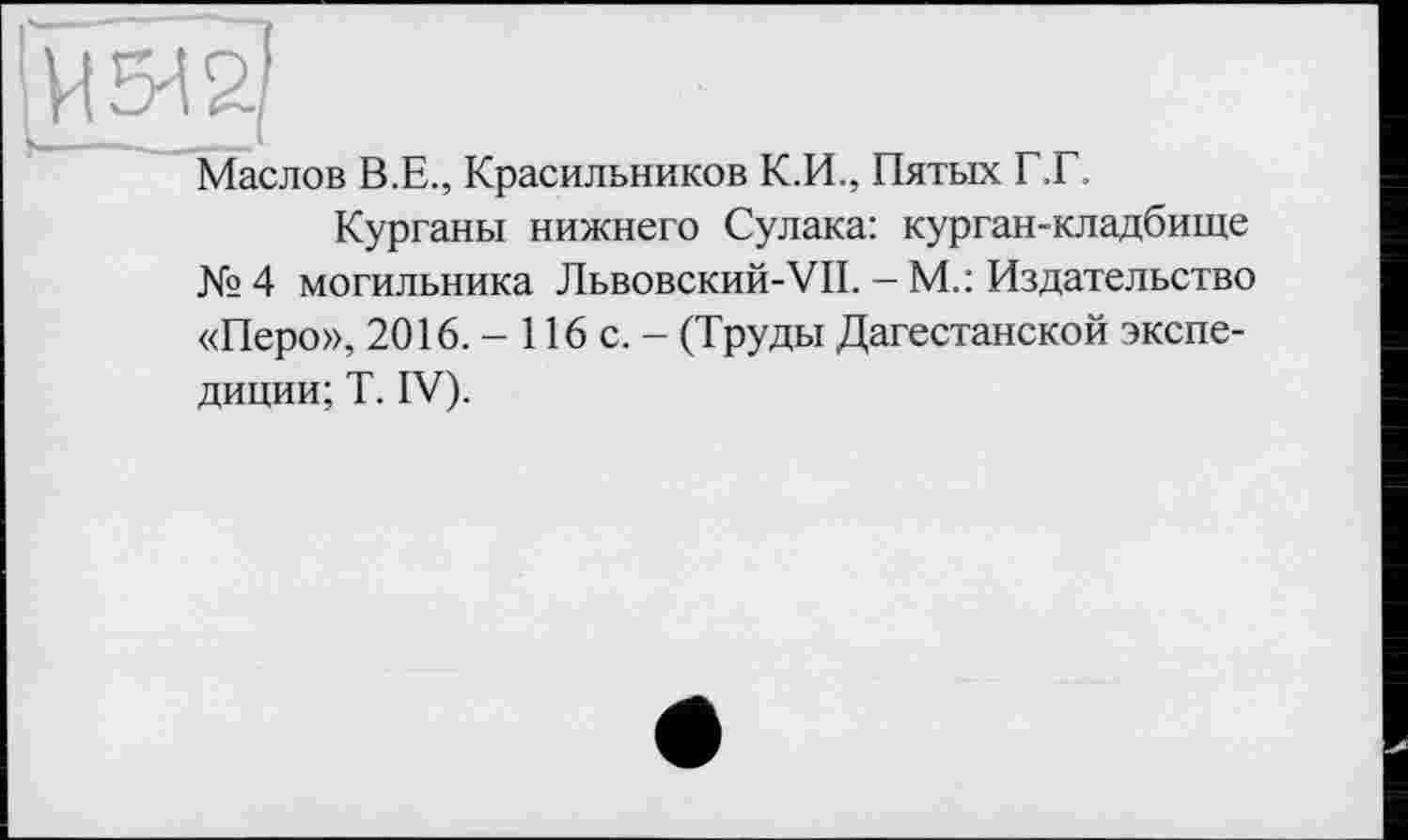 ﻿И 5^2/
Маслов В.Е., Красильников К.И., Пятых Г.Г.
Курганы нижнего Сулака: курган-кладбище №4 могильника Львовский-VII. — М.: Издательство «Перо», 2016. - 116 с. - (Труды Дагестанской экспедиции; T. IV).